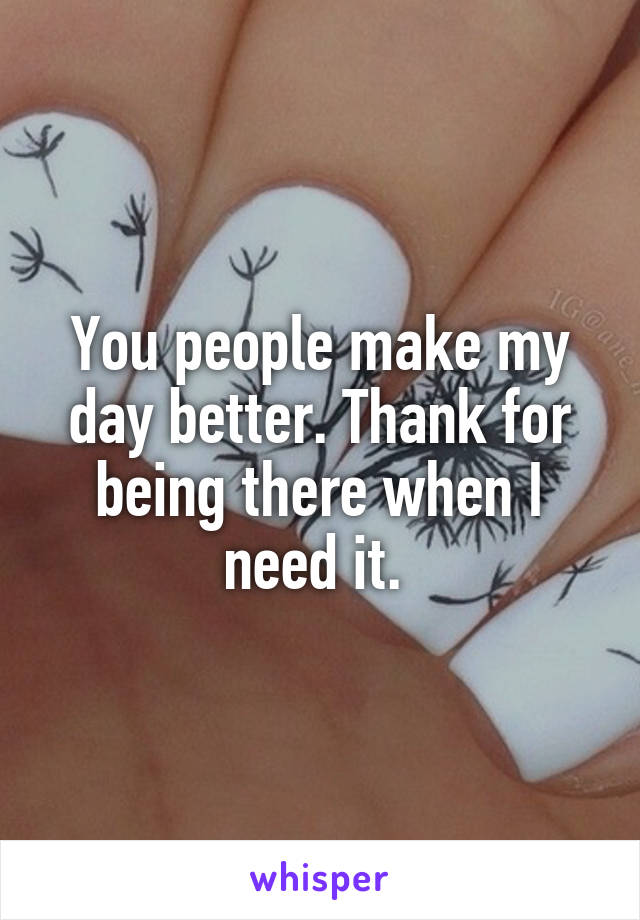 You people make my day better. Thank for being there when I need it. 