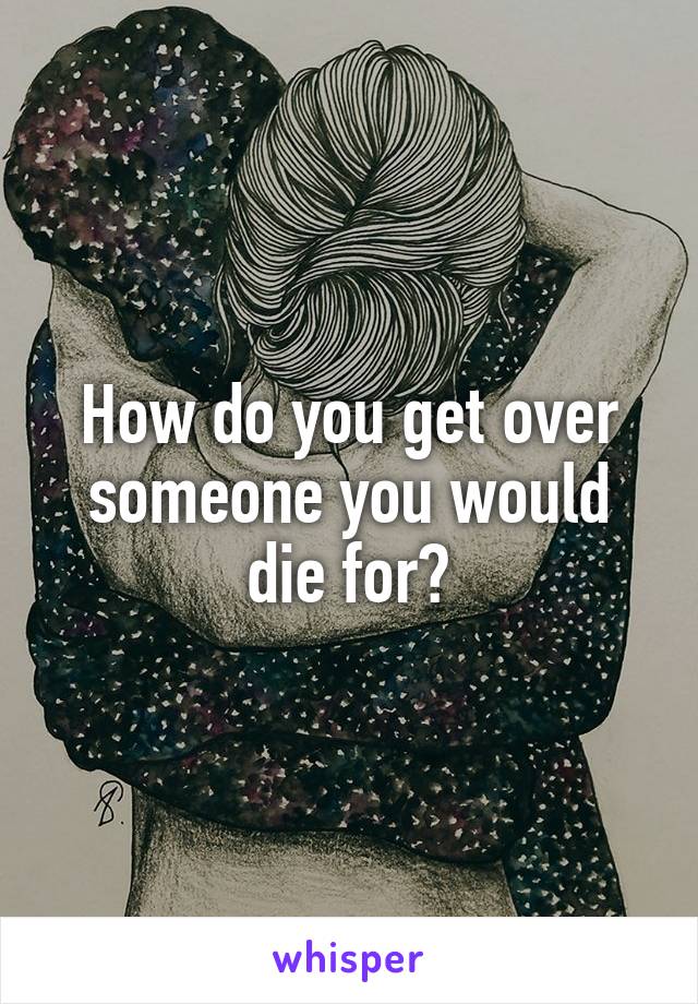 How do you get over someone you would die for?