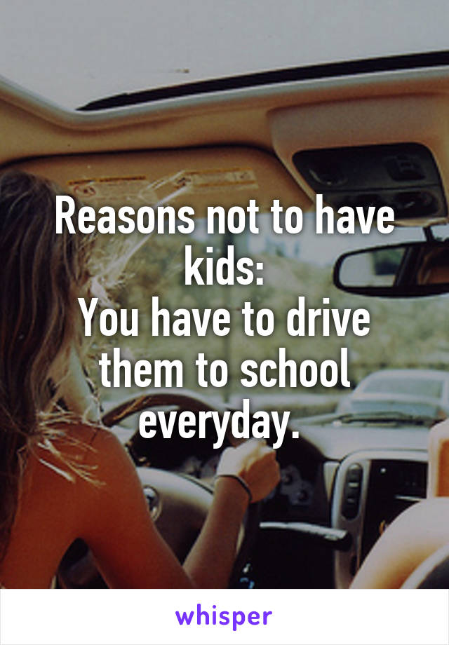 Reasons not to have kids:
You have to drive them to school everyday. 