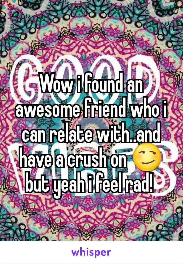 Wow i found an awesome friend who i can relate with..and have a crush on 😏but yeah i feel rad! 