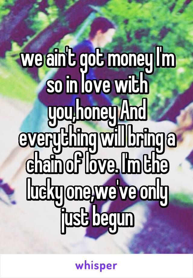 we ain't got money I'm so in love with you,honey And everything will bring a chain of love. I'm the lucky one,we've only just begun