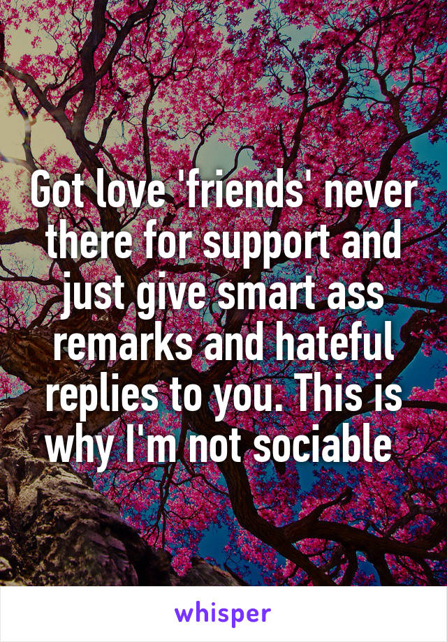 Got love 'friends' never there for support and just give smart ass remarks and hateful replies to you. This is why I'm not sociable 