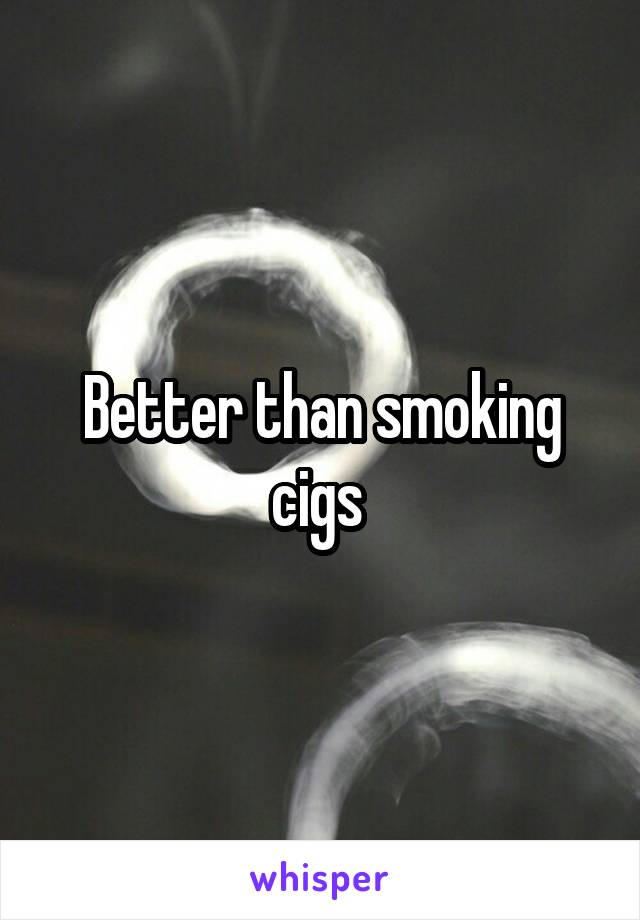 Better than smoking cigs 