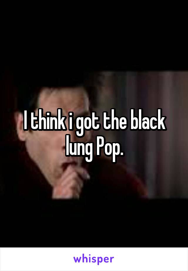 I think i got the black lung Pop.