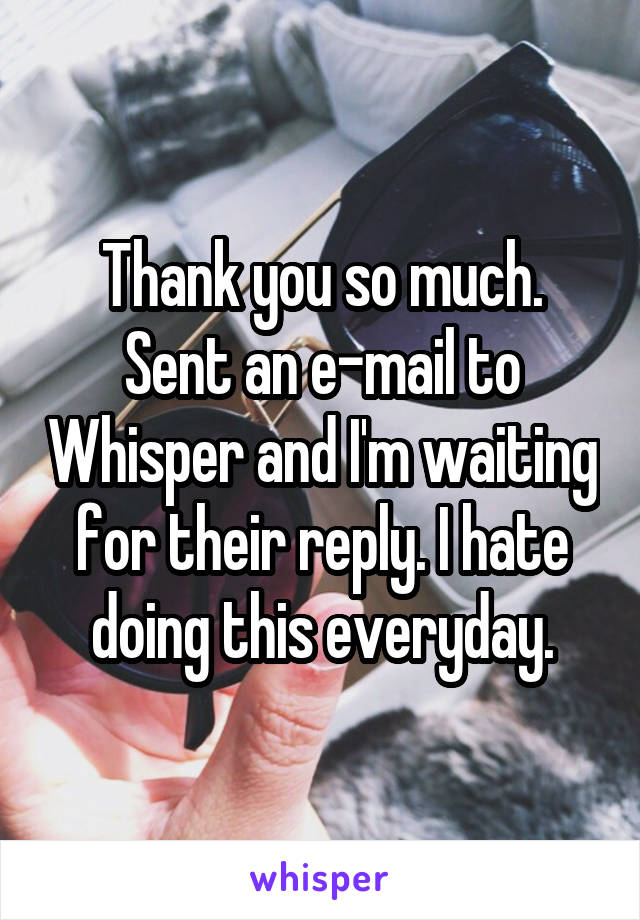Thank you so much. Sent an e-mail to Whisper and I'm waiting for their reply. I hate doing this everyday.