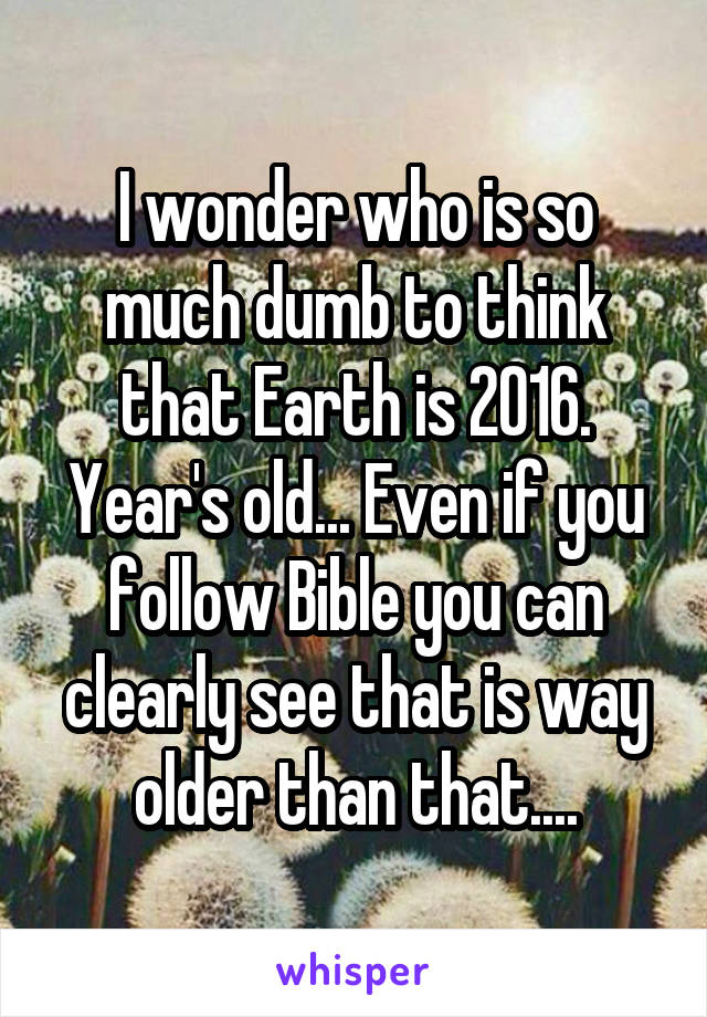 I wonder who is so much dumb to think that Earth is 2016. Year's old... Even if you follow Bible you can clearly see that is way older than that....