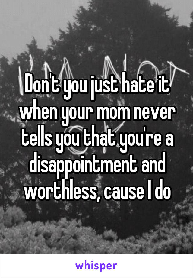 Don't you just hate it when your mom never tells you that you're a disappointment and worthless, cause I do