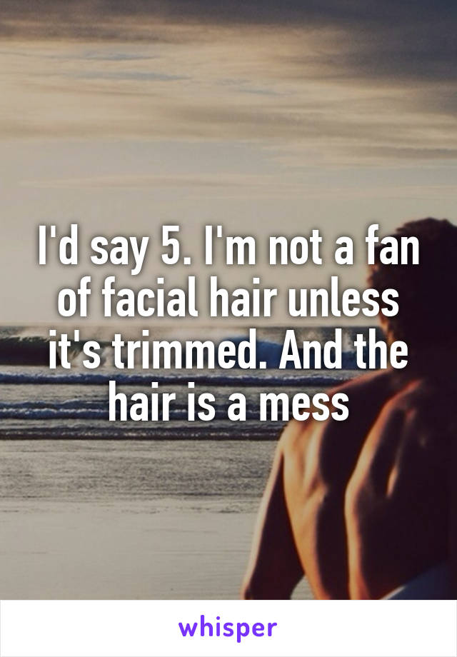 I'd say 5. I'm not a fan of facial hair unless it's trimmed. And the hair is a mess