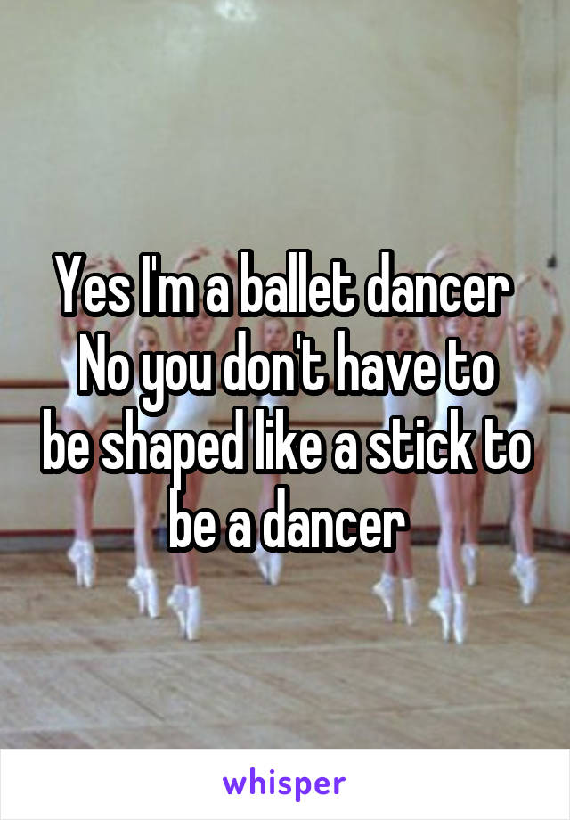 Yes I'm a ballet dancer 
No you don't have to be shaped like a stick to be a dancer