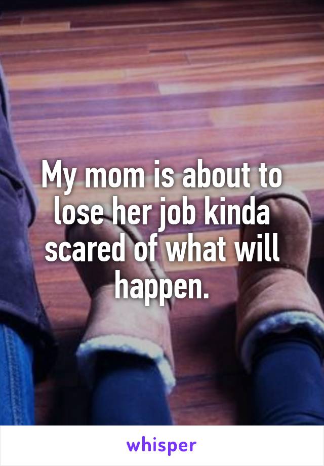 My mom is about to lose her job kinda scared of what will happen.