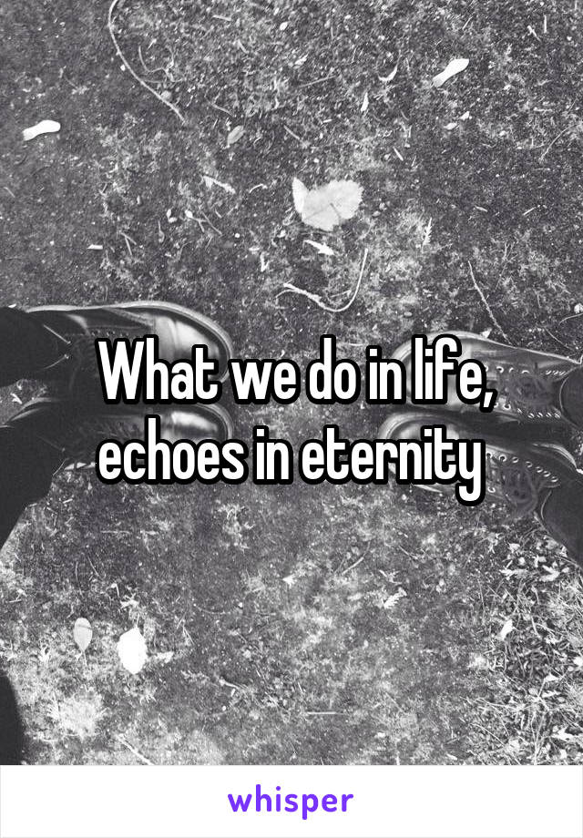 What we do in life, echoes in eternity 