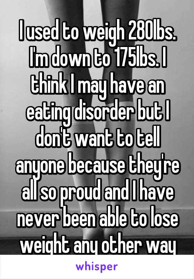 I used to weigh 280lbs. I'm down to 175lbs. I think I may have an eating disorder but I don't want to tell anyone because they're all so proud and I have never been able to lose weight any other way