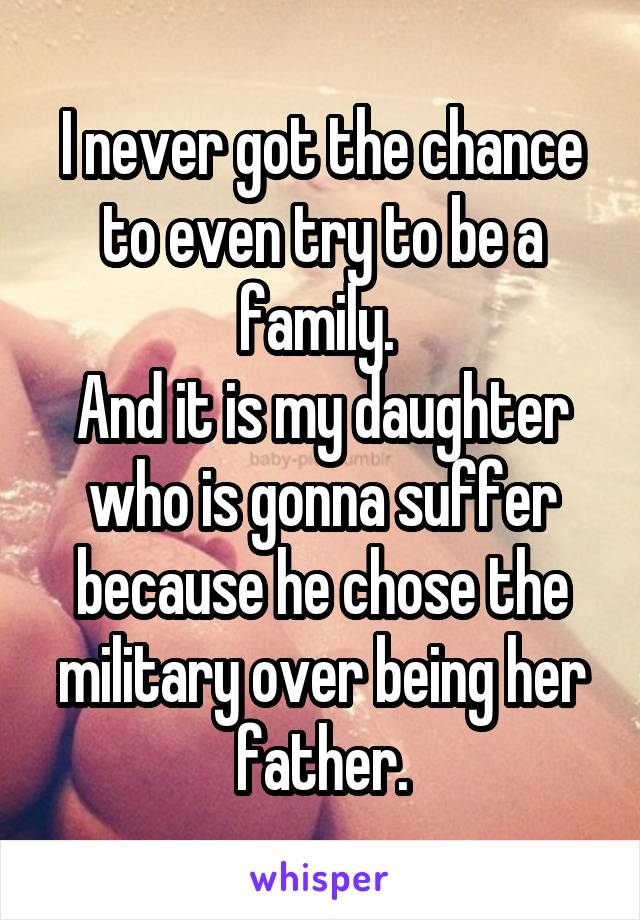 I never got the chance to even try to be a family. 
And it is my daughter who is gonna suffer because he chose the military over being her father.