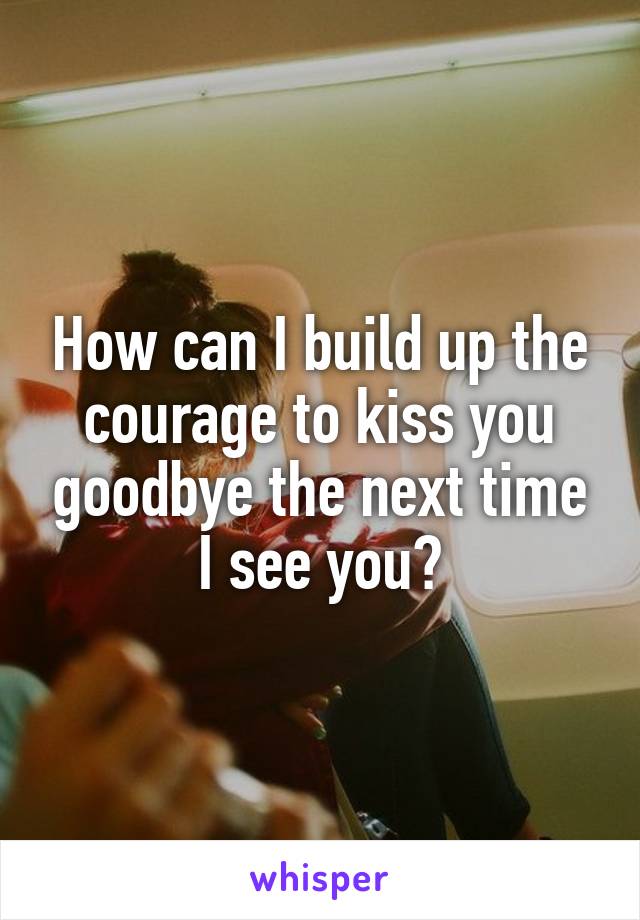 How can I build up the courage to kiss you goodbye the next time I see you?