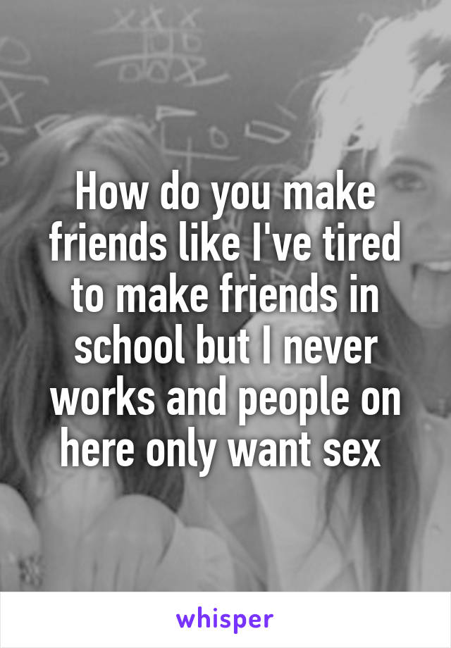 How do you make friends like I've tired to make friends in school but I never works and people on here only want sex 