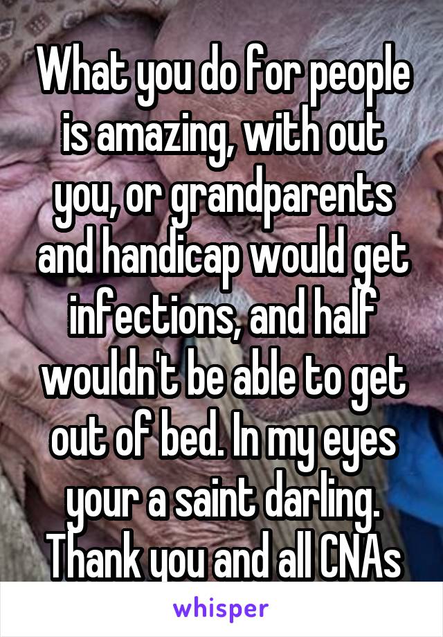 What you do for people is amazing, with out you, or grandparents and handicap would get infections, and half wouldn't be able to get out of bed. In my eyes your a saint darling. Thank you and all CNAs