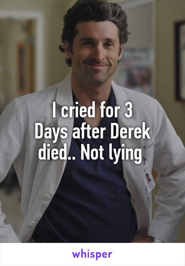 I cried for 3
Days after Derek died.. Not lying 