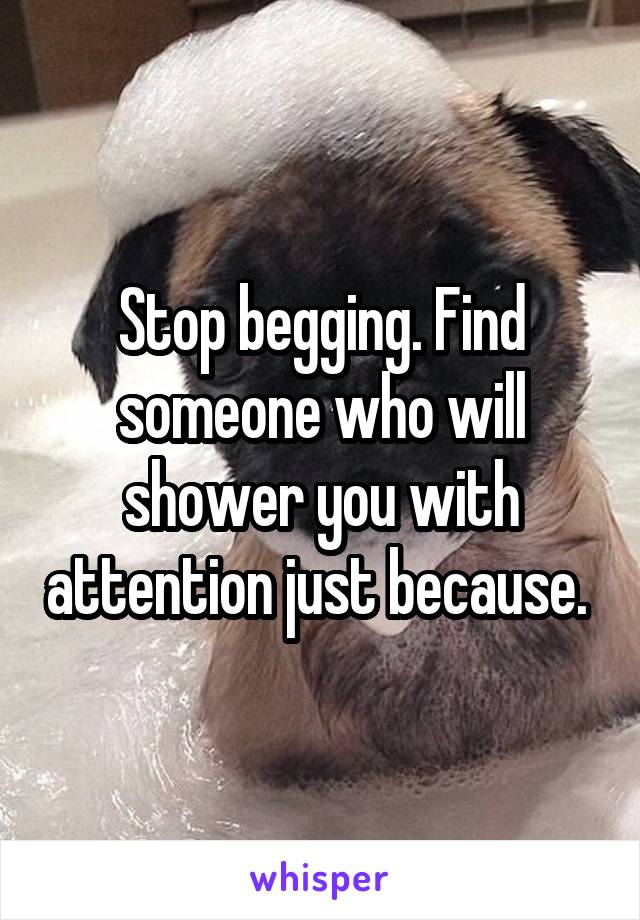 Stop begging. Find someone who will shower you with attention just because. 