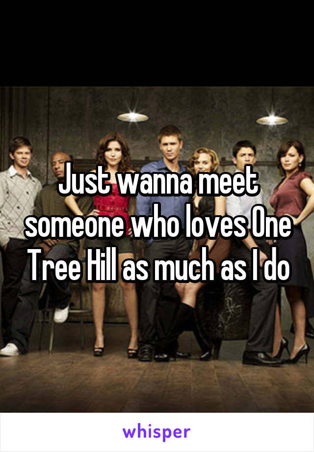 Just wanna meet someone who loves One Tree Hill as much as I do