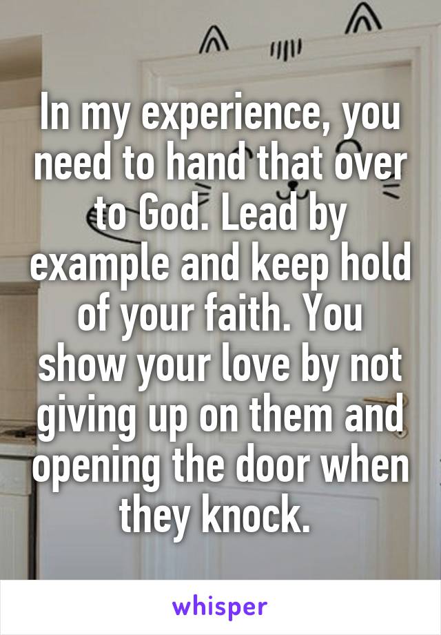 In my experience, you need to hand that over to God. Lead by example and keep hold of your faith. You show your love by not giving up on them and opening the door when they knock. 