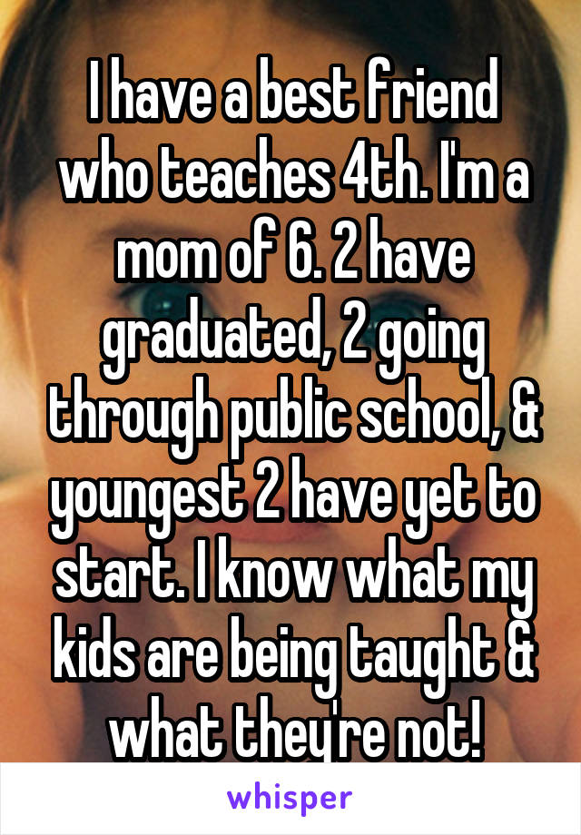 I have a best friend who teaches 4th. I'm a mom of 6. 2 have graduated, 2 going through public school, & youngest 2 have yet to start. I know what my kids are being taught & what they're not!