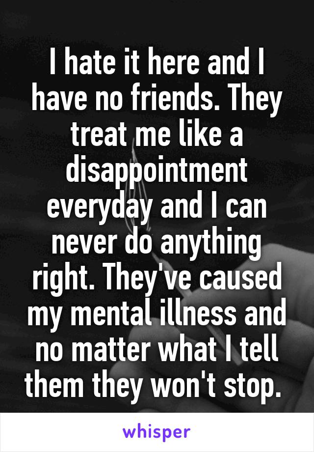 I hate it here and I have no friends. They treat me like a disappointment everyday and I can never do anything right. They've caused my mental illness and no matter what I tell them they won't stop. 