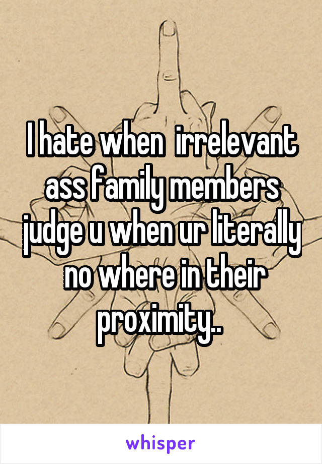 I hate when  irrelevant ass family members judge u when ur literally  no where in their proximity.. 