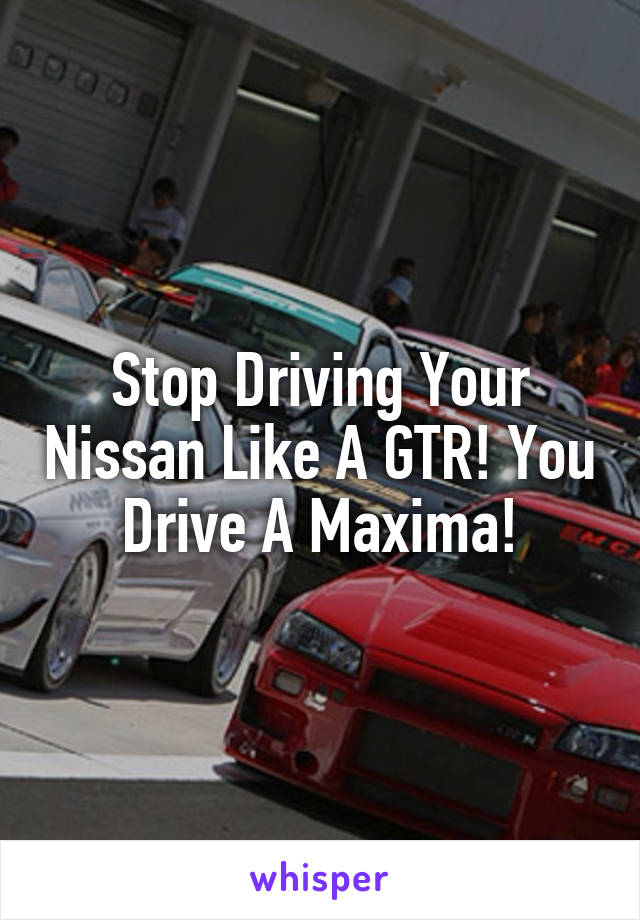 Stop Driving Your Nissan Like A GTR! You Drive A Maxima!