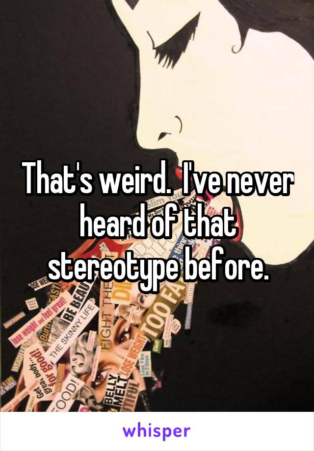 That's weird.  I've never heard of that stereotype before.