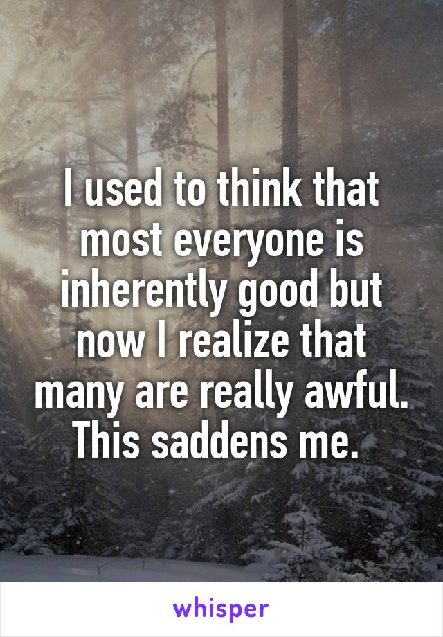 I used to think that most everyone is inherently good but now I realize that many are really awful. This saddens me. 