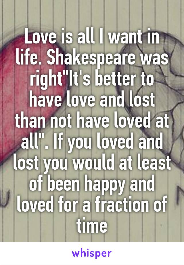 Love is all I want in life. Shakespeare was right"It's better to have love and lost than not have loved at all". If you loved and lost you would at least of been happy and loved for a fraction of time