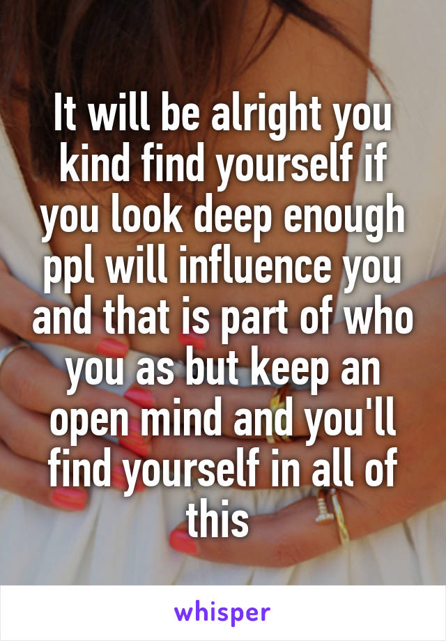 It will be alright you kind find yourself if you look deep enough ppl will influence you and that is part of who you as but keep an open mind and you'll find yourself in all of this 