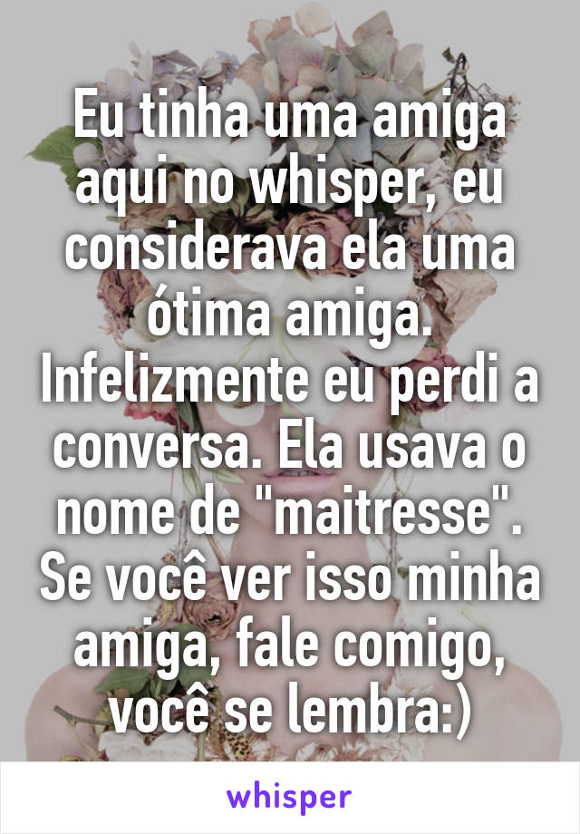 Eu tinha uma amiga aqui no whisper, eu considerava ela uma ótima amiga. Infelizmente eu perdi a conversa. Ela usava o nome de "maitresse". Se você ver isso minha amiga, fale comigo, você se lembra:)