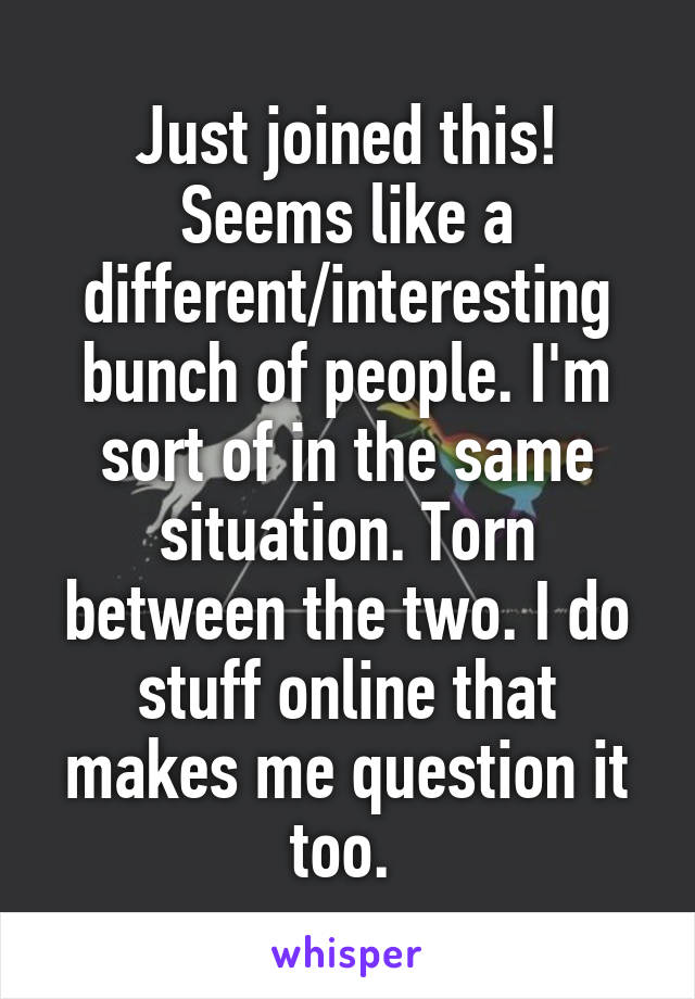 Just joined this! Seems like a different/interesting bunch of people. I'm sort of in the same situation. Torn between the two. I do stuff online that makes me question it too. 