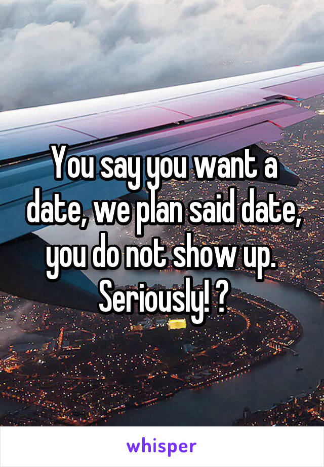 You say you want a date, we plan said date, you do not show up.  Seriously! ?