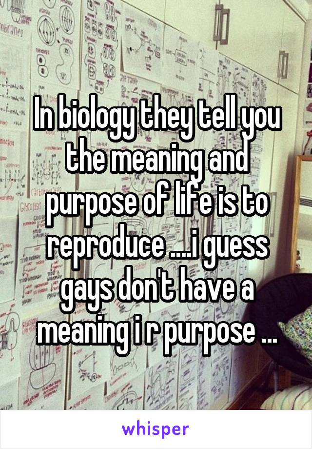 In biology they tell you the meaning and purpose of life is to reproduce ....i guess gays don't have a meaning i r purpose ...