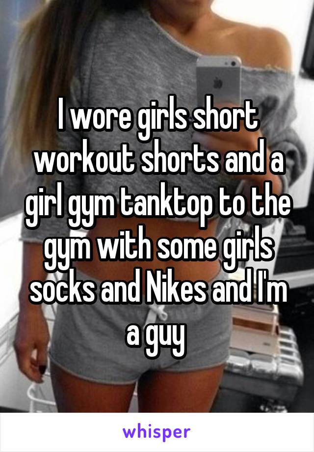 I wore girls short workout shorts and a girl gym tanktop to the gym with some girls socks and Nikes and I'm a guy 