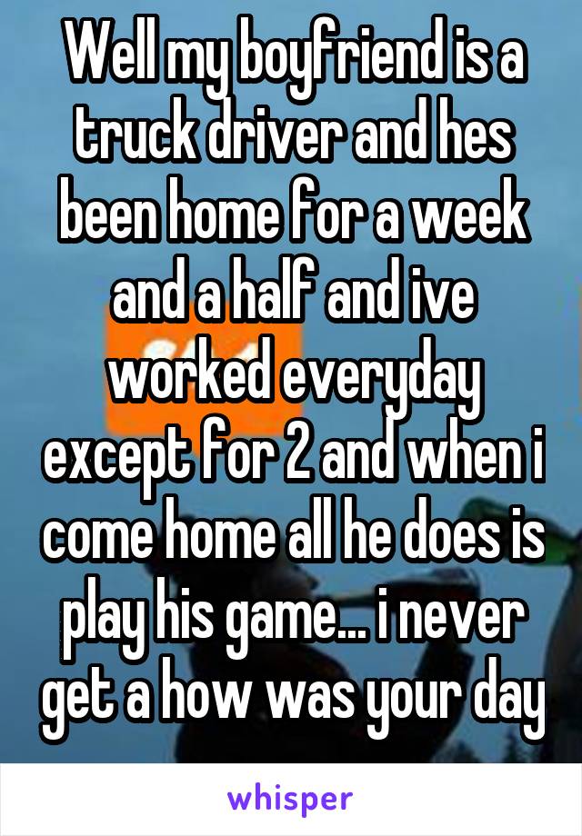 Well my boyfriend is a truck driver and hes been home for a week and a half and ive worked everyday except for 2 and when i come home all he does is play his game... i never get a how was your day ...