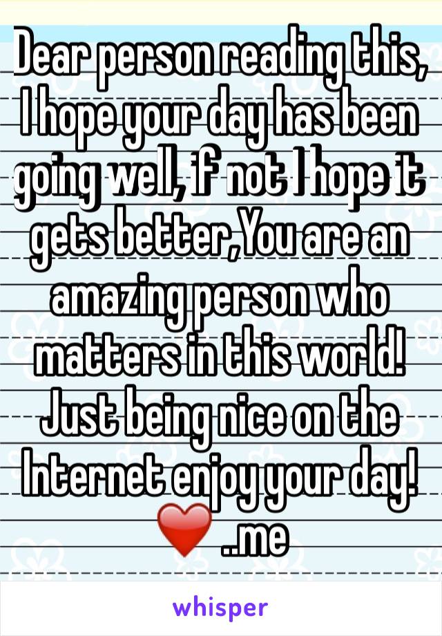 Dear person reading this,
I hope your day has been going well, if not I hope it gets better,You are an amazing person who matters in this world!
Just being nice on the Internet enjoy your day!
❤️ ..me