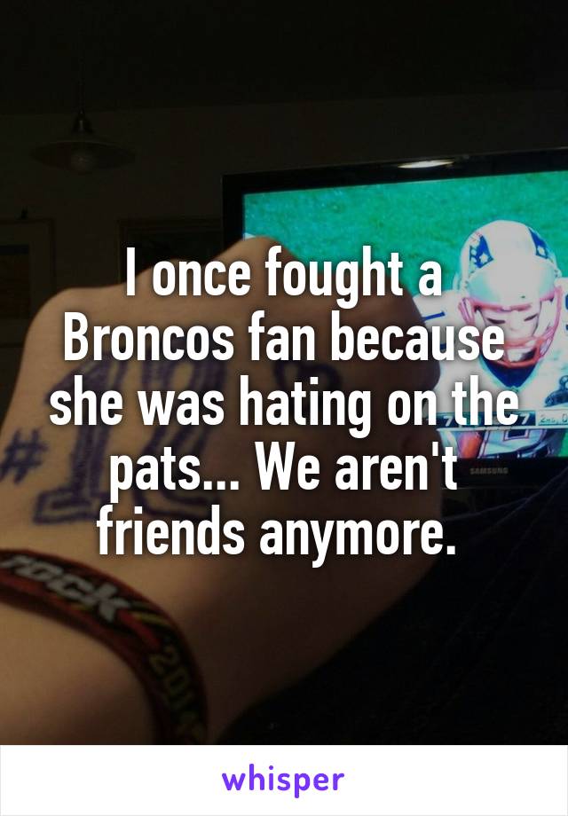 I once fought a Broncos fan because she was hating on the pats... We aren't friends anymore. 