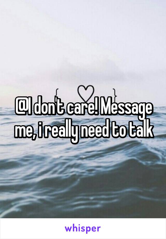 @I don't care! Message me, i really need to talk