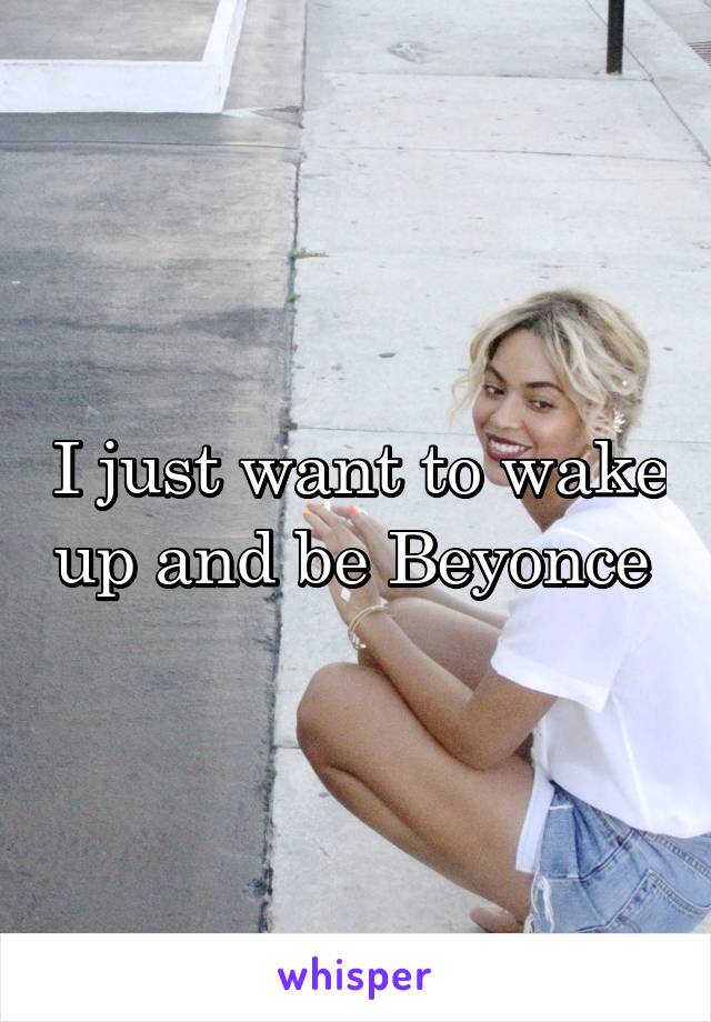 I just want to wake up and be Beyonce 