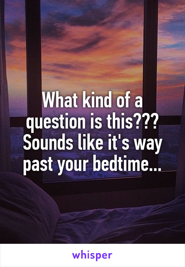 What kind of a question is this??? Sounds like it's way past your bedtime...