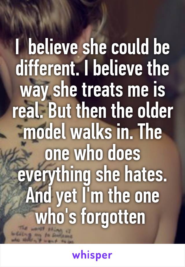 I  believe she could be different. I believe the way she treats me is real. But then the older model walks in. The one who does everything she hates. And yet I'm the one who's forgotten 