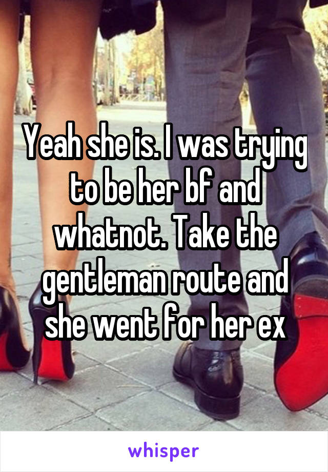 Yeah she is. I was trying to be her bf and whatnot. Take the gentleman route and she went for her ex