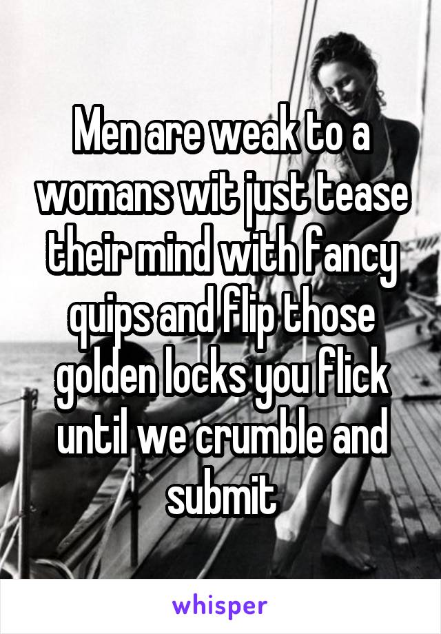 Men are weak to a womans wit just tease their mind with fancy quips and flip those golden locks you flick until we crumble and submit