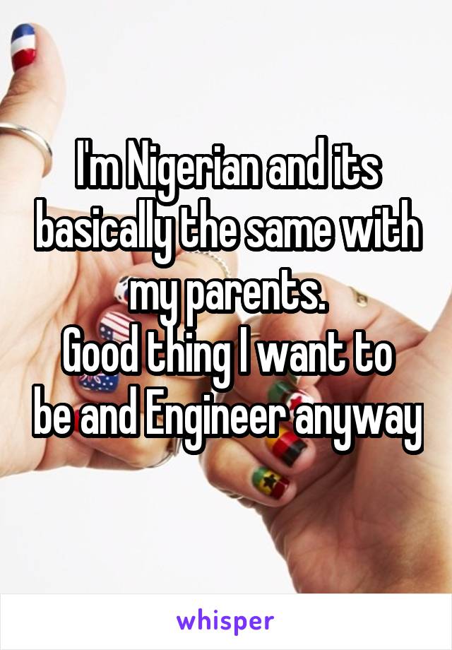 I'm Nigerian and its basically the same with my parents.
Good thing I want to be and Engineer anyway 