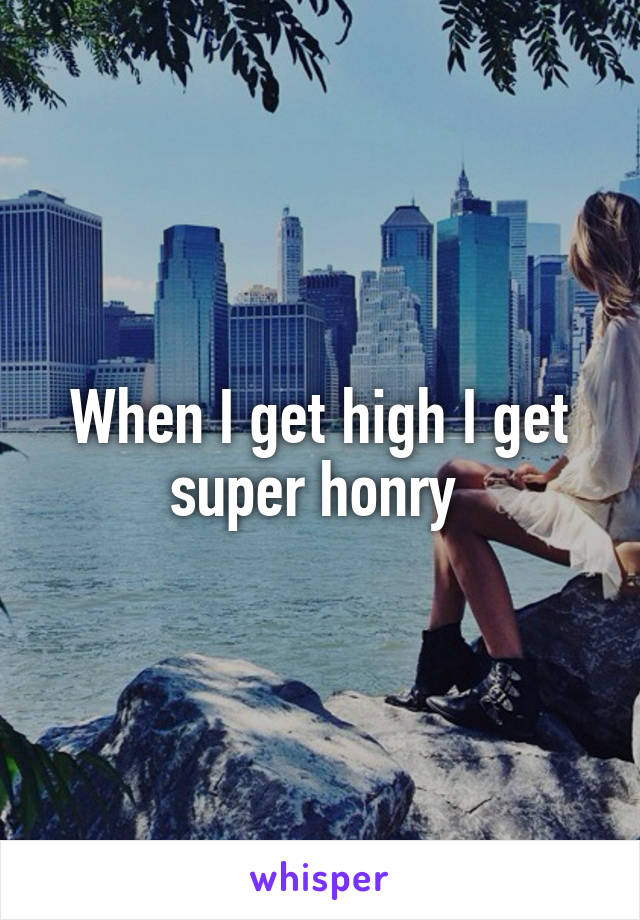 When I get high I get super honry 