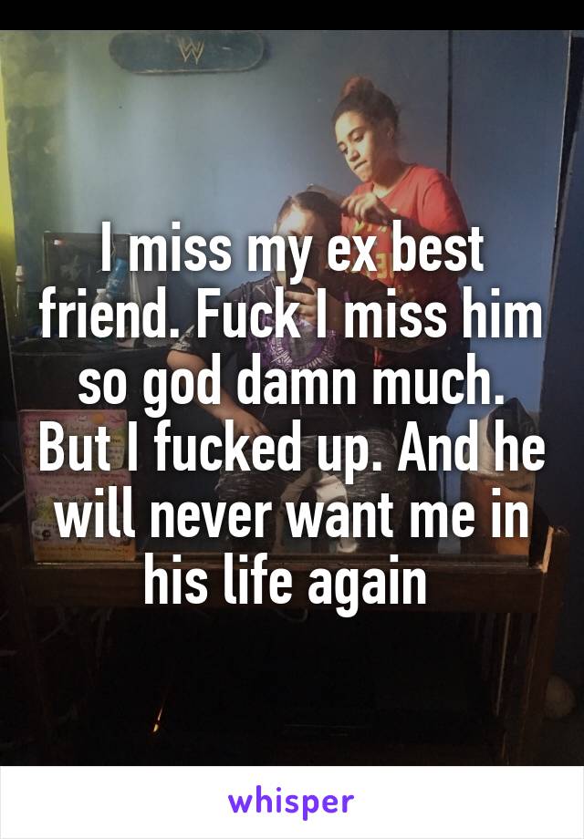 I miss my ex best friend. Fuck I miss him so god damn much. But I fucked up. And he will never want me in his life again 