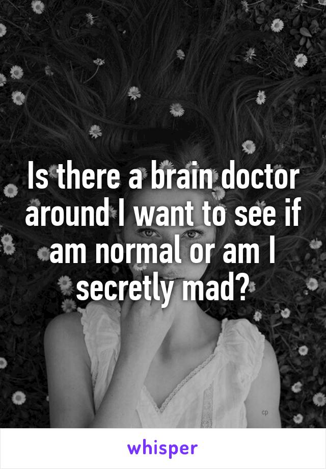 Is there a brain doctor around I want to see if am normal or am I secretly mad?